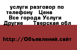 услуги разговор по телефону › Цена ­ 800 - Все города Услуги » Другие   . Тверская обл.